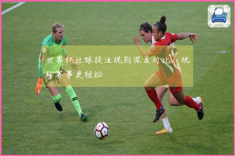 世界杯让球投注规则深度对比，玩转赛事更轻松